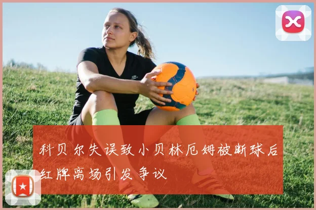 科贝尔失误致小贝林厄姆被断球后红牌离场引发争议