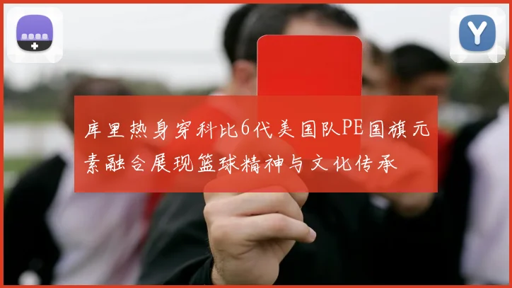 库里热身穿科比6代美国队PE国旗元素融合展现篮球精神与文化传承