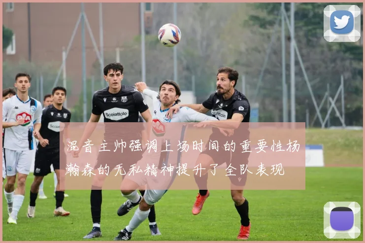 混音主帅强调上场时间的重要性杨瀚森的无私精神提升了全队表现