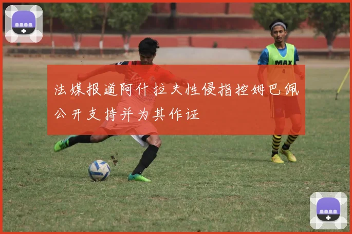 法媒报道阿什拉夫性侵指控姆巴佩公开支持并为其作证