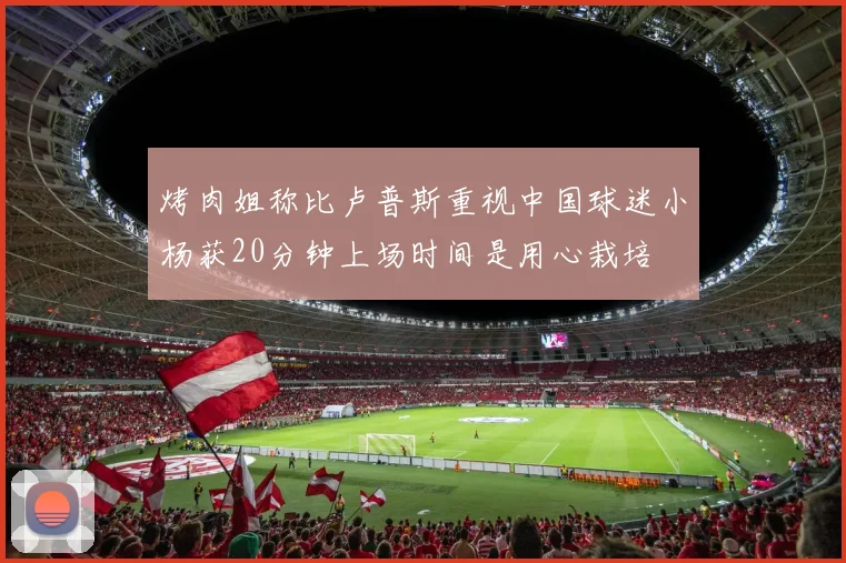 烤肉姐称比卢普斯重视中国球迷小杨获20分钟上场时间是用心栽培