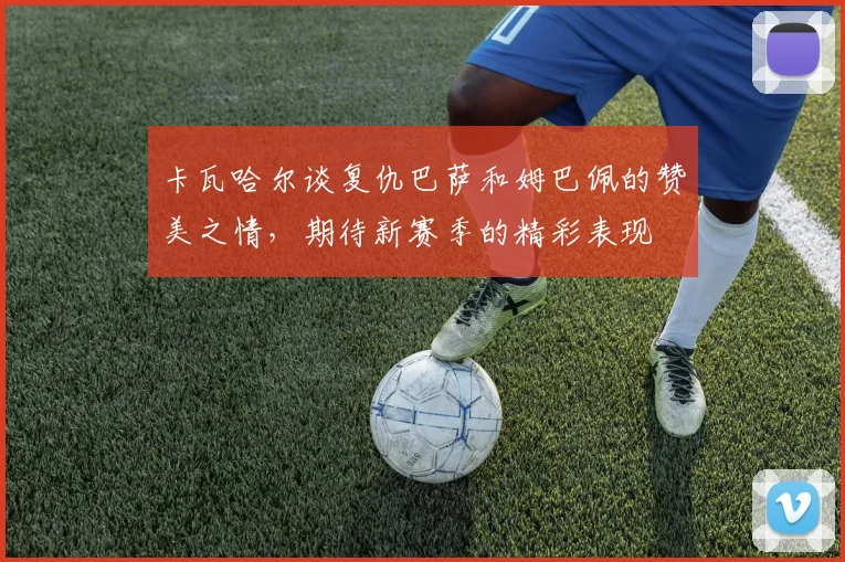 卡瓦哈尔谈复仇巴萨和姆巴佩的赞美之情，期待新赛季的精彩表现