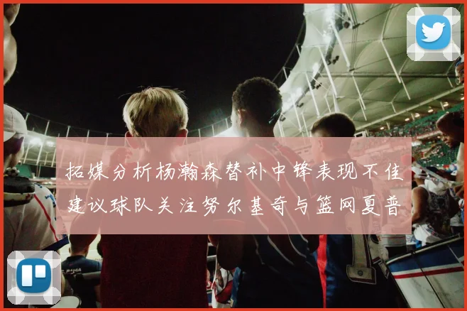 拓媒分析杨瀚森替补中锋表现不佳建议球队关注努尔基奇与篮网夏普
