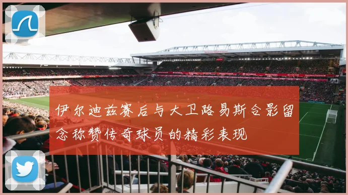 伊尔迪兹赛后与大卫路易斯合影留念称赞传奇球员的精彩表现