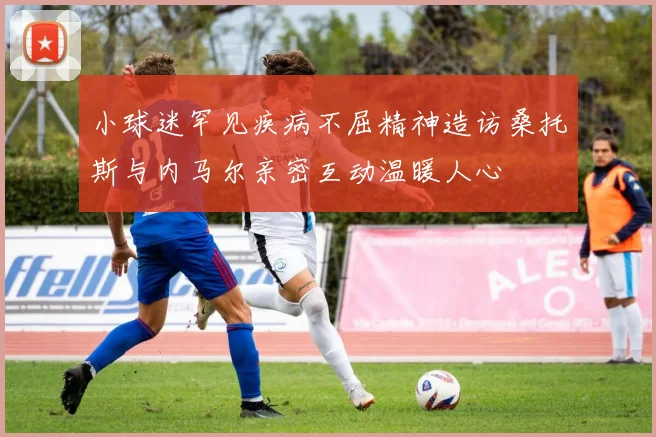 小球迷罕见疾病不屈精神造访桑托斯与内马尔亲密互动温暖人心