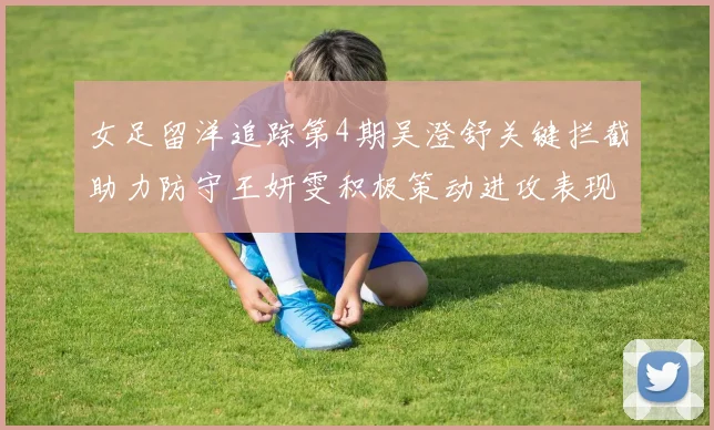 女足留洋追踪第4期吴澄舒关键拦截助力防守王妍雯积极策动进攻表现出色