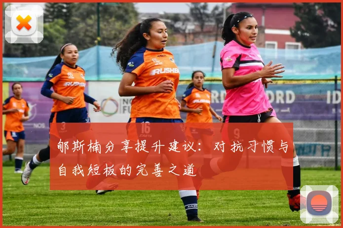 郇斯楠分享提升建议：对抗习惯与自我短板的完善之道