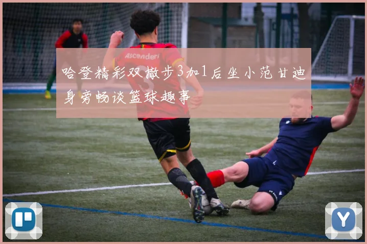 哈登精彩双撤步3加1后坐小范甘迪身旁畅谈篮球趣事