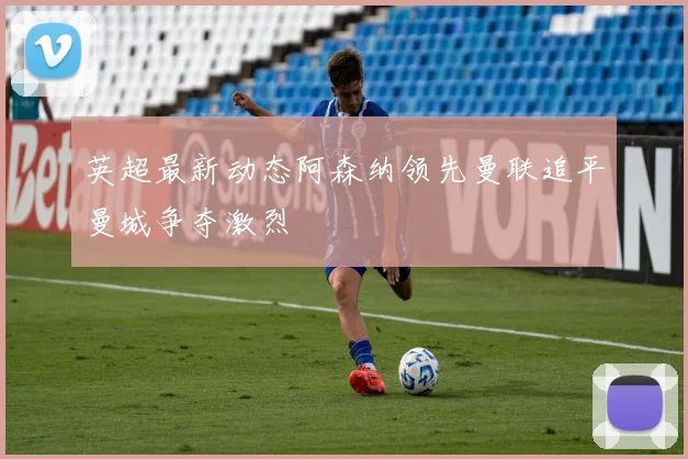 英超最新动态阿森纳领先曼联追平曼城争夺激烈