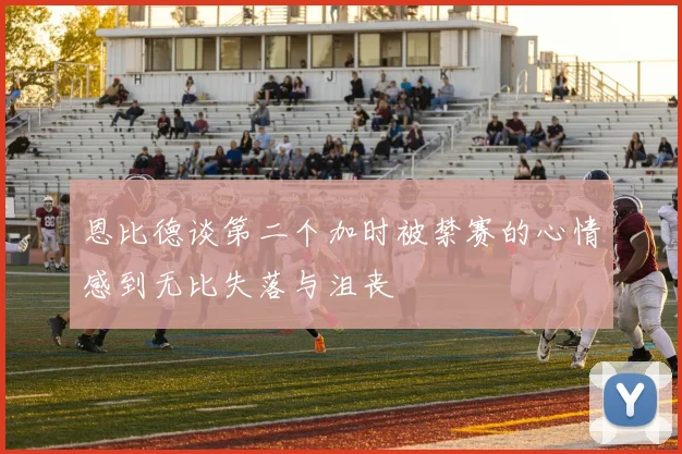 恩比德谈第二个加时被禁赛的心情感到无比失落与沮丧