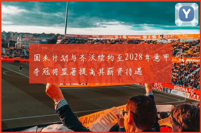 国米计划与齐沃续约至2028年意甲夺冠将显著提高其薪资待遇