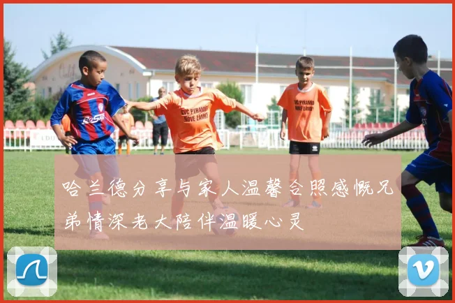 哈兰德分享与家人温馨合照感慨兄弟情深老大陪伴温暖心灵