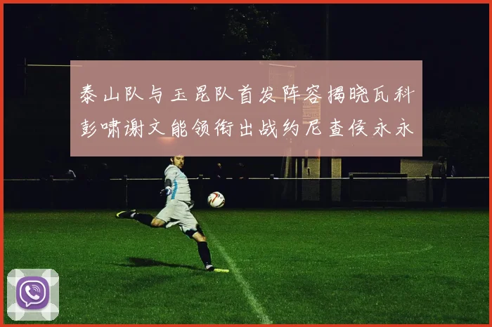 泰山队与玉昆队首发阵容揭晓瓦科彭啸谢文能领衔出战约尼查侯永永参赛