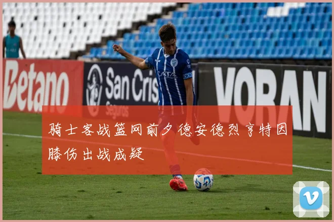 骑士客战篮网前夕德安德烈亨特因膝伤出战成疑